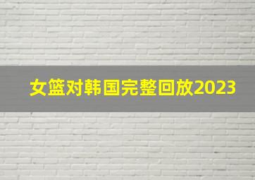 女篮对韩国完整回放2023