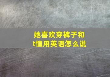 她喜欢穿裤子和t恤用英语怎么说