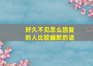 好久不见怎么回复别人比较幽默的话