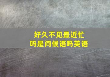 好久不见最近忙吗是问候语吗英语