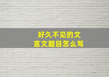 好久不见的文言文题目怎么写