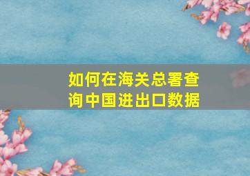 如何在海关总署查询中国进出口数据