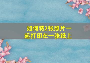 如何将2张照片一起打印在一张纸上