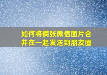 如何将俩张微信图片合并在一起发送到朋友圈