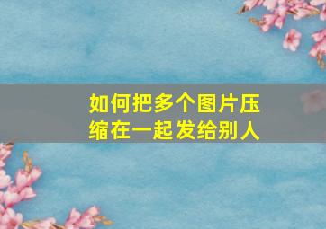 如何把多个图片压缩在一起发给别人