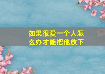 如果很爱一个人怎么办才能把他放下