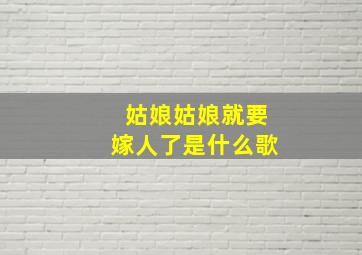 姑娘姑娘就要嫁人了是什么歌