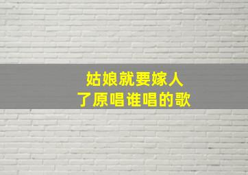 姑娘就要嫁人了原唱谁唱的歌