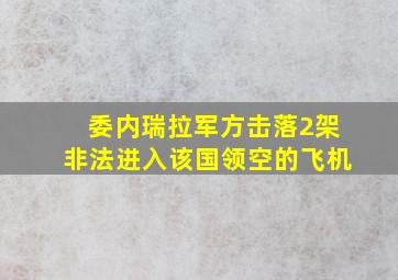 委内瑞拉军方击落2架非法进入该国领空的飞机