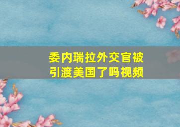 委内瑞拉外交官被引渡美国了吗视频