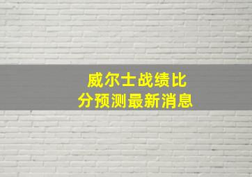 威尔士战绩比分预测最新消息