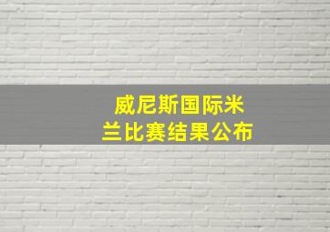 威尼斯国际米兰比赛结果公布