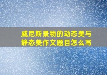 威尼斯景物的动态美与静态美作文题目怎么写