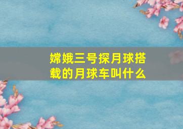 嫦娥三号探月球搭载的月球车叫什么