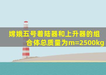 嫦娥五号着陆器和上升器的组合体总质量为m=2500kg