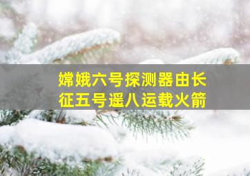 嫦娥六号探测器由长征五号遥八运载火箭