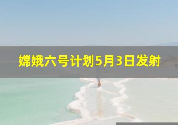 嫦娥六号计划5月3日发射