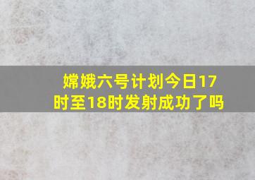 嫦娥六号计划今日17时至18时发射成功了吗