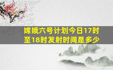 嫦娥六号计划今日17时至18时发射时间是多少