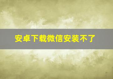 安卓下载微信安装不了