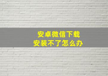 安卓微信下载安装不了怎么办