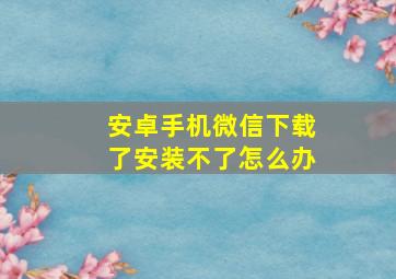 安卓手机微信下载了安装不了怎么办