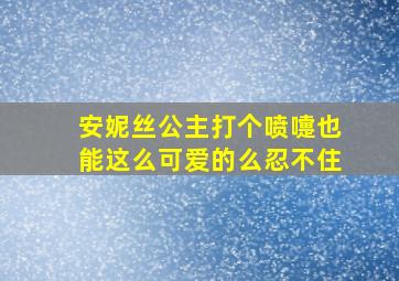 安妮丝公主打个喷嚏也能这么可爱的么忍不住