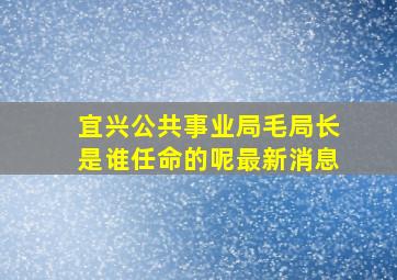 宜兴公共事业局毛局长是谁任命的呢最新消息