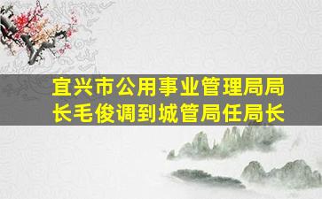 宜兴市公用事业管理局局长毛俊调到城管局任局长