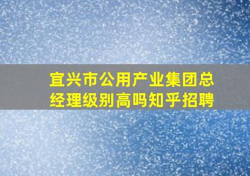 宜兴市公用产业集团总经理级别高吗知乎招聘