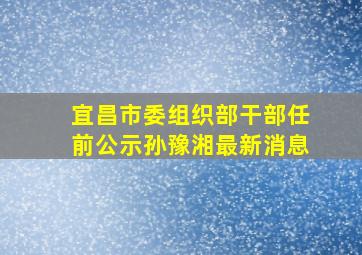 宜昌市委组织部干部任前公示孙豫湘最新消息