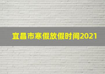 宜昌市寒假放假时间2021