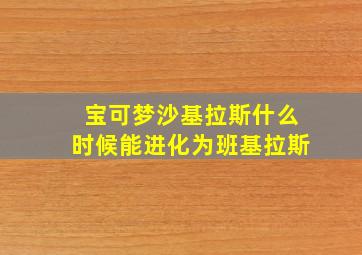 宝可梦沙基拉斯什么时候能进化为班基拉斯