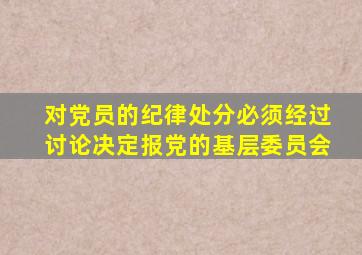 对党员的纪律处分必须经过讨论决定报党的基层委员会