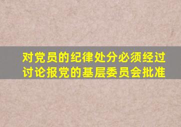 对党员的纪律处分必须经过讨论报党的基层委员会批准