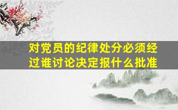 对党员的纪律处分必须经过谁讨论决定报什么批准