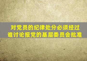 对党员的纪律处分必须经过谁讨论报党的基层委员会批准