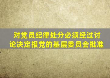 对党员纪律处分必须经过讨论决定报党的基层委员会批准