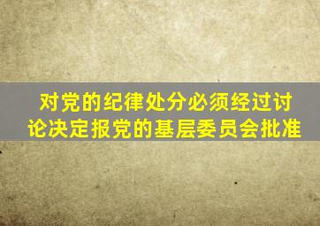 对党的纪律处分必须经过讨论决定报党的基层委员会批准