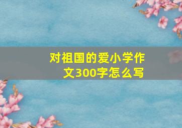 对祖国的爱小学作文300字怎么写