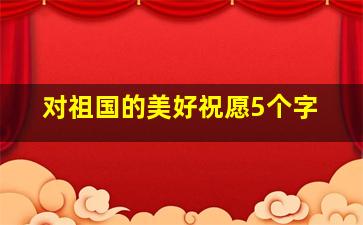 对祖国的美好祝愿5个字