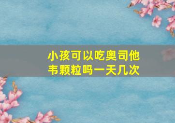 小孩可以吃奥司他韦颗粒吗一天几次