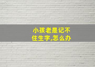 小孩老是记不住生字,怎么办