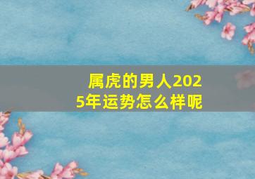 属虎的男人2025年运势怎么样呢