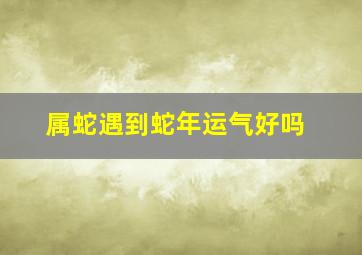 属蛇遇到蛇年运气好吗