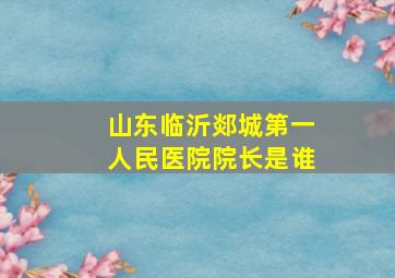 山东临沂郯城第一人民医院院长是谁