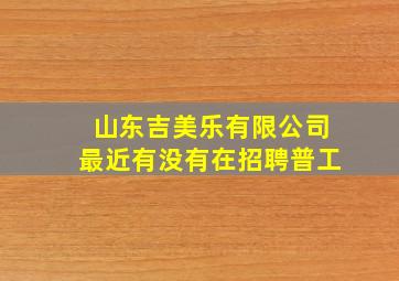 山东吉美乐有限公司最近有没有在招聘普工