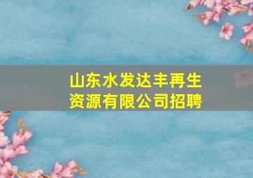 山东水发达丰再生资源有限公司招聘