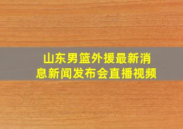 山东男篮外援最新消息新闻发布会直播视频