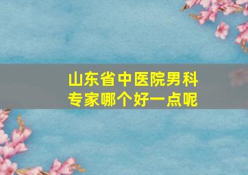 山东省中医院男科专家哪个好一点呢